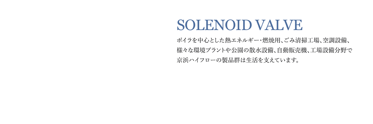 SOLENOID VALVE ボイラを中心とした熱エネルギー・燃焼用、ごみ清掃工場、空調設備、様々な環境プラントや公園の散水設備、自動販売機、工場設備分野で京浜ハイフローの製品群は生活を支えています。産業用電磁弁シリーズ